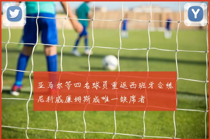 亚马尔等四名球员重返西班牙合练尼科威廉姆斯成唯一缺席者