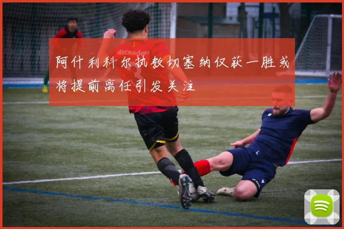 阿什利科尔执教切塞纳仅获一胜或将提前离任引发关注