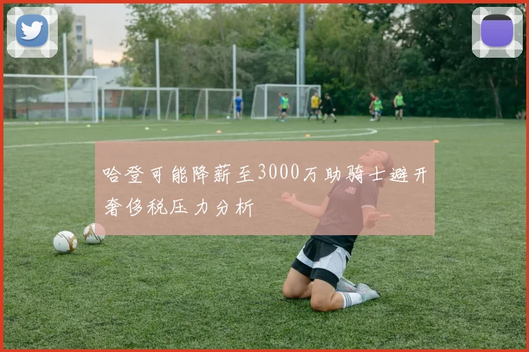 哈登可能降薪至3000万助骑士避开奢侈税压力分析