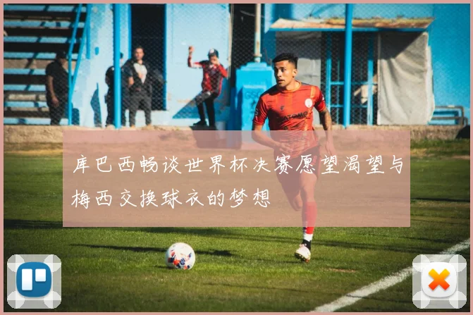 库巴西畅谈世界杯决赛愿望渴望与梅西交换球衣的梦想