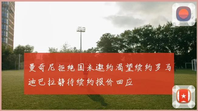 曼奇尼拒绝国米邀约渴望续约罗马迪巴拉静待续约报价回应