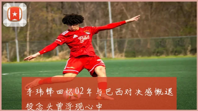 李玮锋回忆02年与巴西对决感慨退役念头曾浮现心中
