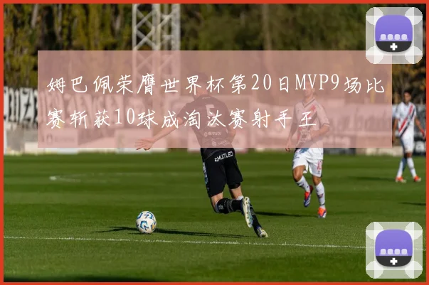 姆巴佩荣膺世界杯第20日MVP9场比赛斩获10球成淘汰赛射手王