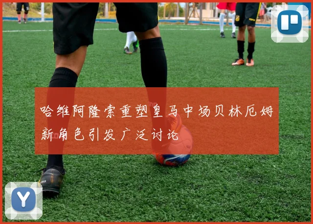 哈维阿隆索重塑皇马中场贝林厄姆新角色引发广泛讨论