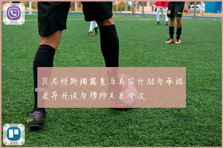 贝尼特斯揭露皇马真实计划与承诺差异并谈与穆帅关系冷淡