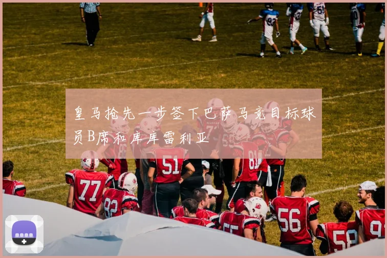皇马抢先一步签下巴萨马竞目标球员B席和库库雷利亚