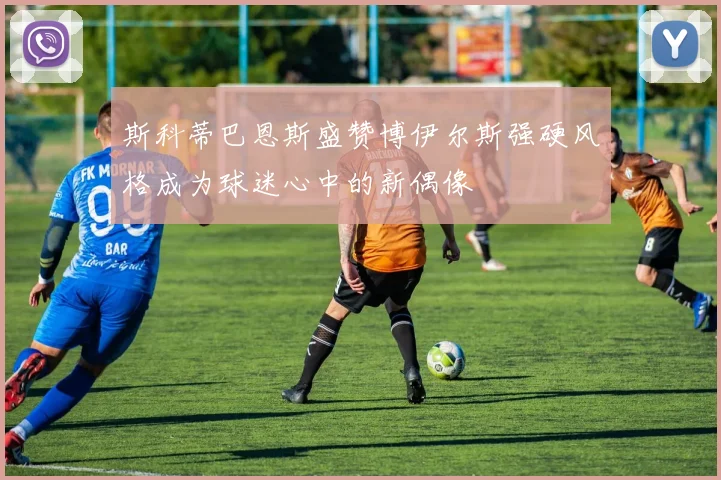斯科蒂巴恩斯盛赞博伊尔斯强硬风格成为球迷心中的新偶像