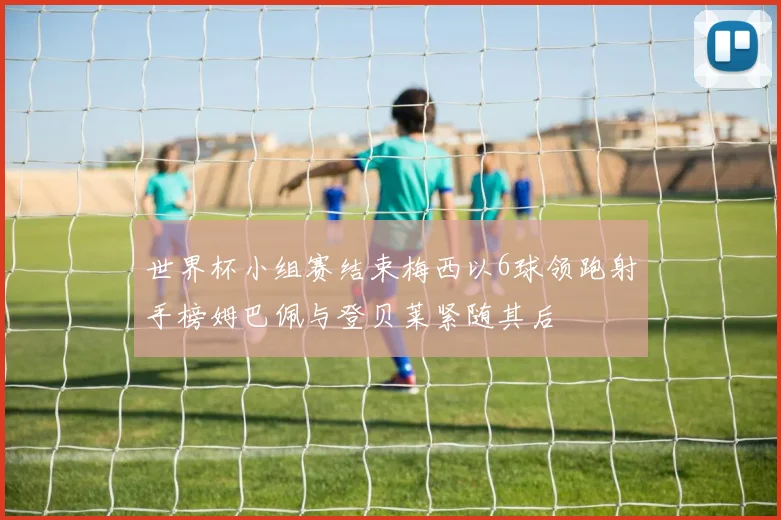 世界杯小组赛结束梅西以6球领跑射手榜姆巴佩与登贝莱紧随其后