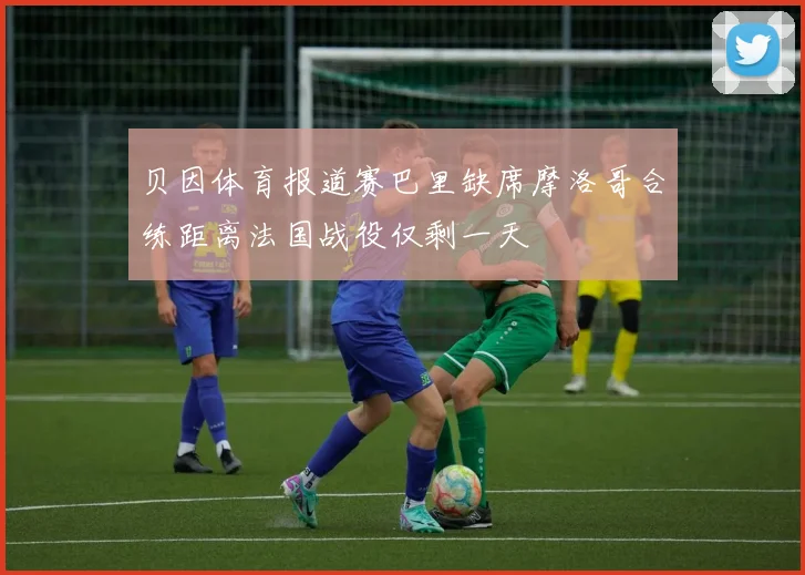 贝因体育报道赛巴里缺席摩洛哥合练距离法国战役仅剩一天