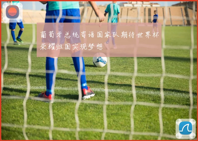 葡萄牙总统寄语国家队期待世界杯荣耀归国实现梦想