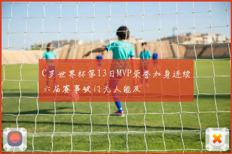 C罗世界杯第13日MVP荣誉加身连续六届赛事破门无人能及