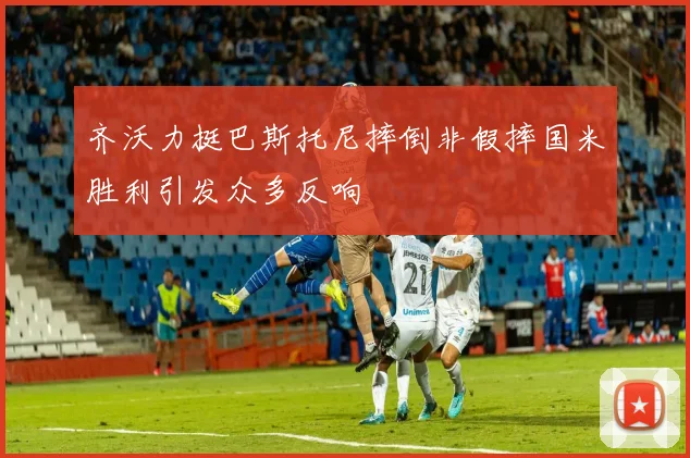 齐沃力挺巴斯托尼摔倒非假摔国米胜利引发众多反响